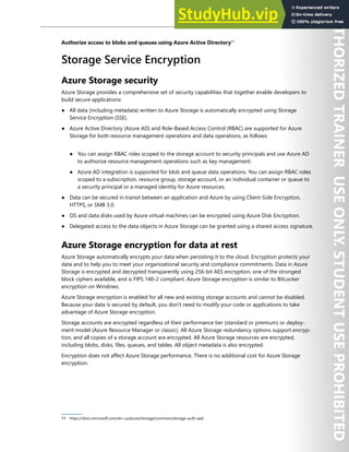 Storage Security 223
Authorize access to blobs and queues using Azure Active Directory11
Storage Service Encryption
Azure Storage security
Azure Storage provides a comprehensive set of security capabilities that together enable developers to
build secure applications:
● All data (including metadata) written to Azure Storage is automatically encrypted using Storage
Service Encryption (SSE).
● Azure Active Directory (Azure AD) and Role-Based Access Control (RBAC) are supported for Azure
Storage for both resource management operations and data operations, as follows:
● You can assign RBAC roles scoped to the storage account to security principals and use Azure AD
to authorize resource management operations such as key management.
● Azure AD integration is supported for blob and queue data operations. You can assign RBAC roles
scoped to a subscription, resource group, storage account, or an individual container or queue to
a security principal or a managed identity for Azure resources.
● Data can be secured in transit between an application and Azure by using Client-Side Encryption,
HTTPS, or SMB 3.0.
● OS and data disks used by Azure virtual machines can be encrypted using Azure Disk Encryption.
● Delegated access to the data objects in Azure Storage can be granted using a shared access signature.
Azure Storage encryption for data at rest
Azure Storage automatically encrypts your data when persisting it to the cloud. Encryption protects your
data and to help you to meet your organizational security and compliance commitments. Data in Azure
Storage is encrypted and decrypted transparently using 256-bit AES encryption, one of the strongest
block ciphers available, and is FIPS 140-2 compliant. Azure Storage encryption is similar to BitLocker
encryption on Windows.
Azure Storage encryption is enabled for all new and existing storage accounts and cannot be disabled.
Because your data is secured by default, you don't need to modify your code or applications to take
advantage of Azure Storage encryption.
Storage accounts are encrypted regardless of their performance tier (standard or premium) or deploy-
ment model (Azure Resource Manager or classic). All Azure Storage redundancy options support encryp-
tion, and all copies of a storage account are encrypted. All Azure Storage resources are encrypted,
including blobs, disks, files, queues, and tables. All object metadata is also encrypted.
Encryption does not affect Azure Storage performance. There is no additional cost for Azure Storage
encryption.
11 https://docs.microsoft.com/en-us/azure/storage/common/storage-auth-aad
 