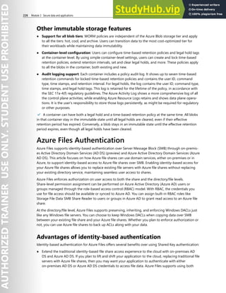 226 Module 3 Secure data and applications
Other immutable storage features
● Support for all blob tiers: WORM policies are independent of the Azure Blob storage tier and apply
to all the tiers: hot, cool, and archive. Users can transition data to the most cost-optimized tier for
their workloads while maintaining data immutability.
● Container-level configuration: Users can configure time-based retention policies and legal hold tags
at the container level. By using simple container-level settings, users can create and lock time-based
retention policies, extend retention intervals, set and clear legal holds, and more. These policies apply
to all the blobs in the container, both existing and new.
● Audit logging support: Each container includes a policy audit log. It shows up to seven time-based
retention commands for locked time-based retention policies and contains the user ID, command
type, time stamps, and retention interval. For legal holds, the log contains the user ID, command type,
time stamps, and legal hold tags. This log is retained for the lifetime of the policy, in accordance with
the SEC 17a-4(f) regulatory guidelines. The Azure Activity Log shows a more comprehensive log of all
the control plane activities; while enabling Azure Resource Logs retains and shows data plane opera-
tions. It is the user's responsibility to store those logs persistently, as might be required for regulatory
or other purposes.
✔️ A container can have both a legal hold and a time-based retention policy at the same time. All blobs
in that container stay in the immutable state until all legal holds are cleared, even if their effective
retention period has expired. Conversely, a blob stays in an immutable state until the effective retention
period expires, even though all legal holds have been cleared.
Azure Files Authentication
Azure Files supports identity-based authentication over Server Message Block (SMB) through on-premis-
es Active Directory Domain Services (AD DS) (preview) and Azure Active Directory Domain Services (Azure
AD DS). This article focuses on how Azure file shares can use domain services, either on-premises or in
Azure, to support identity-based access to Azure file shares over SMB. Enabling identity-based access for
your Azure file shares allows you to replace existing file servers with Azure file shares without replacing
your existing directory service, maintaining seamless user access to shares.
Azure Files enforces authorization on user access to both the share and the directory/file levels.
Share-level permission assignment can be performed on Azure Active Directory (Azure AD) users or
groups managed through the role-based access control (RBAC) model. With RBAC, the credentials you
use for file access should be available or synced to Azure AD. You can assign built-in RBAC roles like
Storage File Data SMB Share Reader to users or groups in Azure AD to grant read access to an Azure file
share.
At the directory/file level, Azure Files supports preserving, inheriting, and enforcing Windows DACLs just
like any Windows file servers. You can choose to keep Windows DACLs when copying data over SMB
between your existing file share and your Azure file shares. Whether you plan to enforce authorization or
not, you can use Azure file shares to back up ACLs along with your data.
Advantages of identity-based authentication
Identity-based authentication for Azure Files offers several benefits over using Shared Key authentication:
● Extend the traditional identity-based file share access experience to the cloud with on-premises AD
DS and Azure AD DS. If you plan to lift and shift your application to the cloud, replacing traditional file
servers with Azure file shares, then you may want your application to authenticate with either
on-premises AD DS or Azure AD DS credentials to access file data. Azure Files supports using both
 
