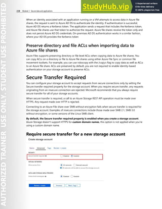 228 Module 3 Secure data and applications
When an identity associated with an application running on a VM attempts to access data in Azure file
shares, the request is sent to Azure AD DS to authenticate the identity. If authentication is successful,
Azure AD DS returns a Kerberos token. The application sends a request that includes the Kerberos token,
and Azure file shares use that token to authorize the request. Azure file shares receive the token only and
does not persist Azure AD DS credentials. On-premises AD DS authentication works in a similar fashion,
where your AD DS provides the Kerberos token
Preserve directory and file ACLs when importing data to
Azure file shares
Azure Files supports preserving directory or file level ACLs when copying data to Azure file shares. You
can copy ACLs on a directory or file to Azure file shares using either Azure File Sync or common file
movement toolsets. For example, you can use robocopy with the /copy:s flag to copy data as well as ACLs
to an Azure file share. ACLs are preserved by default, you are not required to enable identity-based
authentication on your storage account to preserve ACLs.
Secure Transfer Required
You can configure your storage account to accept requests from secure connections only by setting the
Secure transfer required property for the storage account. When you require secure transfer, any requests
originating from an insecure connection are rejected. Microsoft recommends that you always require
secure transfer for all of your storage accounts.
When secure transfer is required, a call to an Azure Storage REST API operation must be made over
HTTPS. Any request made over HTTP is rejected.
Connecting to an Azure File share over SMB without encryption fails when secure transfer is required for
the storage account. Examples of insecure connections include those made over SMB 2.1, SMB 3.0
without encryption, or some versions of the Linux SMB client.
By default, the Secure transfer required property is enabled when you create a storage account.
Azure Storage doesn't support HTTPS for custom domain names, this option is not applied when you're
using a custom domain name.
Require secure transfer for a new storage account
 