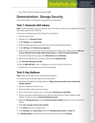 Storage Security 229
✔️ Azure Files connections require encryption (SMB)
Demonstration- Storage Security
In this demonstration, we will explore storage security configurations.
Task 1: Generate SAS tokens
Note: This demonstration requires a storage account, with a blob container, and an uploaded file. For the
best results upload a PNG or JPEG file.
In this task, we will generate and test a Shared Access Signature.
1. Open the Azure portal.
2. Navigate to your Storage Account.
3. Under Settings select Access keys.
4. Explain how Storage Account access keys can be used. Review regenerating keys.
5. Under Settings select Shared access signature.
6. Explain how an account level SAS can be used. Review the configuration settings including Allowed
services, Allowed resource type, Allowed permissions, and Start and expiry date/times.
7. Back at the Storage Account page, under Blob service select Containers.
8. Right-click the blob file that you want to share and select Generate SAS.
9. Click Generate SAS token and URL.
10. Copy the Blob SAS URL. There is a clipboard icon on the far right of the text box.
11. Copy the URL into a browser and your file should display.
Task 2: Key Rollover
Note: Always use the latest version of Azure Storage Explorer.
In this task, we will use Storage Explorer to test key rollover.
1. Download and install Azure Storage Explorer - https://azure.microsoft.com/en-us/features/
storage-explorer/
2. After the installation, launch the tool.
3. Review the Release Notes and menu options.
4. If this is the first time using the tool, you will need to Reenter your credentials.
5. After you have been authenticated you can select the subscriptions of interest. Explain Storage
Explorer can also be used for Local and attached accounts.
6. Right click Storage Accounts and select Connect to Azure storage. Discuss the various connection
options.
7. Select Use a storage account name and key.
8. In the portal select your storage account.
9. Under Settings select Access Keys. Retrieve the Storage account name and key1 key.
10. In Storage Explorer, provide the account and key information then click Connect.
 