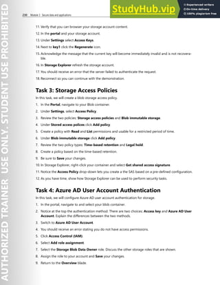 230 Module 3 Secure data and applications
11. Verify that you can browser your storage account content.
12. In the portal and your storage account.
13. Under Settings select Access Keys.
14. Next to key1 click the Regenerate icon.
15. Acknowledge the message that the current key will become immediately invalid and is not recovera-
ble.
16. In Storage Explorer refresh the storage account.
17. You should receive an error that the server failed to authenticate the request.
18. Reconnect so you can continue with the demonstration.
Task 3: Storage Access Policies
In this task, we will create a blob storage access policy.
1. In the Portal, navigate to your Blob container.
2. Under Settings, select Access Policy.
3. Review the two policies: Storage access policies and Blob immutable storage.
4. Under Stored access polices click Add policy.
5. Create a policy with Read and List permissions and usable for a restricted period of time.
6. Under Blob immutable storage click Add policy.
7. Review the two policy types: Time-based retention and Legal hold.
8. Create a policy based on the time-based retention.
9. Be sure to Save your changes.
10. In Storage Explorer, right-click your container and select Get shared access signature.
11. Notice the Access Policy drop-down lets you create a the SAS based on a pre-defined configuration.
12. As you have time, show how Storage Explorer can be used to perform security tasks.
Task 4: Azure AD User Account Authentication
In this task, we will configure Azure AD user account authentication for storage.
1. In the portal, navigate to and select your blob container.
2. Notice at the top the authentication method. There are two choices: Access key and Azure AD User
Account. Explain the differences between the two methods.
3. Switch to Azure AD User Account.
4. You should receive an error stating you do not have access permissions.
5. Click Access Control (IAM).
6. Select Add role assignment.
7. Select the Storage Blob Data Owner role. Discuss the other storage roles that are shown.
8. Assign the role to your account and Save your changes.
9. Return to the Overview blade.
 