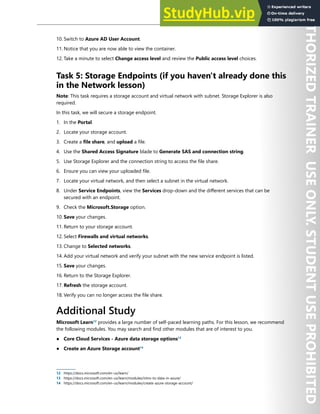 Storage Security 231
10. Switch to Azure AD User Account.
11. Notice that you are now able to view the container.
12. Take a minute to select Change access level and review the Public access level choices.
Task 5: Storage Endpoints (if you haven't already done this
in the Network lesson)
Note: This task requires a storage account and virtual network with subnet. Storage Explorer is also
required.
In this task, we will secure a storage endpoint.
1. In the Portal.
2. Locate your storage account.
3. Create a file share, and upload a file.
4. Use the Shared Access Signature blade to Generate SAS and connection string.
5. Use Storage Explorer and the connection string to access the file share.
6. Ensure you can view your uploaded file.
7. Locate your virtual network, and then select a subnet in the virtual network.
8. Under Service Endpoints, view the Services drop-down and the different services that can be
secured with an endpoint.
9. Check the Microsoft.Storage option.
10. Save your changes.
11. Return to your storage account.
12. Select Firewalls and virtual networks.
13. Change to Selected networks.
14. Add your virtual network and verify your subnet with the new service endpoint is listed.
15. Save your changes.
16. Return to the Storage Explorer.
17. Refresh the storage account.
18. Verify you can no longer access the file share.
Additional Study
Microsoft Learn12
provides a large number of self-paced learning paths. For this lesson, we recommend
the following modules. You may search and find other modules that are of interest to you.
● Core Cloud Services - Azure data storage options13
● Create an Azure Storage account14
12 https://docs.microsoft.com/en-us/learn/
13 https://docs.microsoft.com/en-us/learn/modules/intro-to-data-in-azure/
14 https://docs.microsoft.com/en-us/learn/modules/create-azure-storage-account/
 