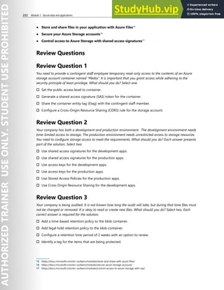 232 Module 3 Secure data and applications
● Store and share files in your application with Azure Files15
● Secure your Azure Storage accounts16
● Control access to Azure Storage with shared access signatures17
Review Questions
Review Question 1
You need to provide a contingent staff employee temporary read-only access to the contents of an Azure
storage account container named “Media”. It is important that you grant access while adhering to the
security principle of least-privilege. What should you do? Select one.
† Set the public access level to container.
† Generate a shared access signature (SAS) token for the container.
† Share the container entity tag (Etag) with the contingent staff member.
† Configure a Cross-Origin Resource Sharing (CORS) rule for the storage account.
Review Question 2
Your company has both a development and production environment. The development environment needs
time-limited access to storage. The production environment needs unrestricted access to storage resources.
You need to configure storage access to meet the requirements. What should you do? Each answer presents
part of the solution. Select two.
† Use shared access signatures for the development apps.
† Use shared access signatures for the production apps.
† Use access keys for the development apps.
† Use access keys for the production apps.
† Use Stored Access Policies for the production apps.
† Use Cross Origin Resource Sharing for the development apps.
Review Question 3
Your company is being audited. It is not known how long the audit will take, but during that time files must
not be changed or removed. It is okay to read or create new files. What should you do? Select two. Each
correct answer is required for the solution.
† Add a time-based retention policy to the blob container.
† Add legal hold retention policy to the blob container.
† Configure a retention time period of 2 weeks with an option to renew.
† Identify a tag for the items that are being protected.
15 https://docs.microsoft.com/en-us/learn/modules/store-and-share-with-azure-files/
16 https://docs.microsoft.com/en-us/learn/modules/secure-azure-storage-account/
17 https://docs.microsoft.com/en-us/learn/modules/control-access-to-azure-storage-with-sas/
 