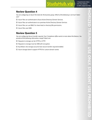Storage Security 233
Review Question 4
You are configuring an Azure File share for the business group. Which of the following is not true? Select
one?
† Azure Files can authenticate to Azure Active Directory Domain Services.
† Azure Files can authenticate to on-premises Active Directory Domain Services.
† Azure Files can use RBAC for share-level or directory/file permissions.
† Azure Files uses SMB.
Review Question 5
You are configuring Secure transfer required. Your Compliance office wants to more about this feature. You
provide all the following information, except? Select one.
† Requests to storage can be HTTPS or HTTP.
† Requests to storage must be SMB with encryption.
† By default, new storage accounts have secure transfer required enabled.
† Azure storage doesn't support HTTPS for custom domain names
 