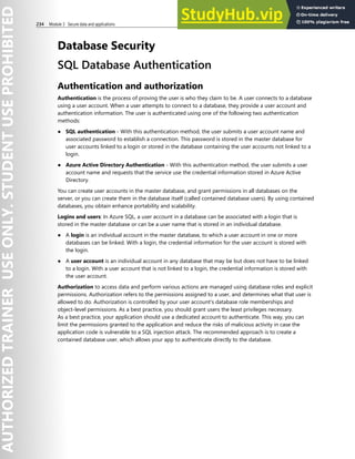 234 Module 3 Secure data and applications
Database Security
SQL Database Authentication
Authentication and authorization
Authentication is the process of proving the user is who they claim to be. A user connects to a database
using a user account. When a user attempts to connect to a database, they provide a user account and
authentication information. The user is authenticated using one of the following two authentication
methods:
● SQL authentication - With this authentication method, the user submits a user account name and
associated password to establish a connection. This password is stored in the master database for
user accounts linked to a login or stored in the database containing the user accounts not linked to a
login.
● Azure Active Directory Authentication - With this authentication method, the user submits a user
account name and requests that the service use the credential information stored in Azure Active
Directory.
You can create user accounts in the master database, and grant permissions in all databases on the
server, or you can create them in the database itself (called contained database users). By using contained
databases, you obtain enhance portability and scalability.
Logins and users: In Azure SQL, a user account in a database can be associated with a login that is
stored in the master database or can be a user name that is stored in an individual database.
● A login is an individual account in the master database, to which a user account in one or more
databases can be linked. With a login, the credential information for the user account is stored with
the login.
● A user account is an individual account in any database that may be but does not have to be linked
to a login. With a user account that is not linked to a login, the credential information is stored with
the user account.
Authorization to access data and perform various actions are managed using database roles and explicit
permissions. Authorization refers to the permissions assigned to a user, and determines what that user is
allowed to do. Authorization is controlled by your user account's database role memberships and
object-level permissions. As a best practice, you should grant users the least privileges necessary.
As a best practice, your application should use a dedicated account to authenticate. This way, you can
limit the permissions granted to the application and reduce the risks of malicious activity in case the
application code is vulnerable to a SQL injection attack. The recommended approach is to create a
contained database user, which allows your app to authenticate directly to the database.
 