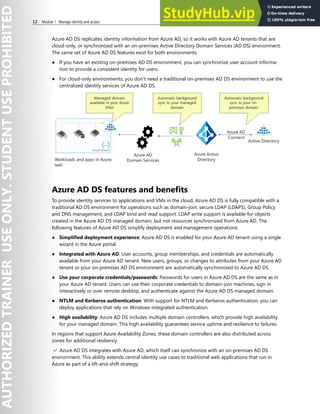 12 Module 1 Manage identity and access
Azure AD DS replicates identity information from Azure AD, so it works with Azure AD tenants that are
cloud-only, or synchronized with an on-premises Active Directory Domain Services (AD DS) environment.
The same set of Azure AD DS features exist for both environments.
● If you have an existing on-premises AD DS environment, you can synchronize user account informa-
tion to provide a consistent identity for users.
● For cloud-only environments, you don't need a traditional on-premises AD DS environment to use the
centralized identity services of Azure AD DS.
Azure AD DS features and benefits
To provide identity services to applications and VMs in the cloud, Azure AD DS is fully compatible with a
traditional AD DS environment for operations such as domain-join, secure LDAP (LDAPS), Group Policy
and DNS management, and LDAP bind and read support. LDAP write support is available for objects
created in the Azure AD DS managed domain, but not resources synchronized from Azure AD. The
following features of Azure AD DS simplify deployment and management operations:
● Simplified deployment experience: Azure AD DS is enabled for your Azure AD tenant using a single
wizard in the Azure portal.
● Integrated with Azure AD: User accounts, group memberships, and credentials are automatically
available from your Azure AD tenant. New users, groups, or changes to attributes from your Azure AD
tenant or your on-premises AD DS environment are automatically synchronized to Azure AD DS.
● Use your corporate credentials/passwords: Passwords for users in Azure AD DS are the same as in
your Azure AD tenant. Users can use their corporate credentials to domain-join machines, sign in
interactively or over remote desktop, and authenticate against the Azure AD DS managed domain.
● NTLM and Kerberos authentication: With support for NTLM and Kerberos authentication, you can
deploy applications that rely on Windows-integrated authentication.
● High availability: Azure AD DS includes multiple domain controllers, which provide high availability
for your managed domain. This high availability guarantees service uptime and resilience to failures.
In regions that support Azure Availability Zones, these domain controllers are also distributed across
zones for additional resiliency.
✔️ Azure AD DS integrates with Azure AD, which itself can synchronize with an on-premises AD DS
environment. This ability extends central identity use cases to traditional web applications that run in
Azure as part of a lift-and-shift strategy.
 