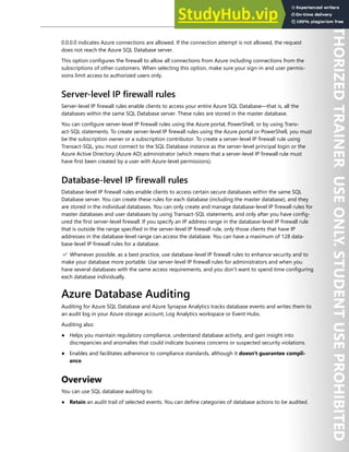 Database Security 237
0.0.0.0 indicates Azure connections are allowed. If the connection attempt is not allowed, the request
does not reach the Azure SQL Database server.
This option configures the firewall to allow all connections from Azure including connections from the
subscriptions of other customers. When selecting this option, make sure your sign-in and user permis-
sions limit access to authorized users only.
Server-level IP firewall rules
Server-level IP firewall rules enable clients to access your entire Azure SQL Database—that is, all the
databases within the same SQL Database server. These rules are stored in the master database.
You can configure server-level IP firewall rules using the Azure portal, PowerShell, or by using Trans-
act-SQL statements. To create server-level IP firewall rules using the Azure portal or PowerShell, you must
be the subscription owner or a subscription contributor. To create a server-level IP firewall rule using
Transact-SQL, you must connect to the SQL Database instance as the server-level principal login or the
Azure Active Directory (Azure AD) administrator (which means that a server-level IP firewall rule must
have first been created by a user with Azure-level permissions).
Database-level IP firewall rules
Database-level IP firewall rules enable clients to access certain secure databases within the same SQL
Database server. You can create these rules for each database (including the master database), and they
are stored in the individual databases. You can only create and manage database-level IP firewall rules for
master databases and user databases by using Transact-SQL statements, and only after you have config-
ured the first server-level firewall. If you specify an IP address range in the database-level IP firewall rule
that is outside the range specified in the server-level IP firewall rule, only those clients that have IP
addresses in the database-level range can access the database. You can have a maximum of 128 data-
base-level IP firewall rules for a database.
✔️ Whenever possible, as a best practice, use database-level IP firewall rules to enhance security and to
make your database more portable. Use server-level IP firewall rules for administrators and when you
have several databases with the same access requirements, and you don't want to spend time configuring
each database individually.
Azure Database Auditing
Auditing for Azure SQL Database and Azure Synapse Analytics tracks database events and writes them to
an audit log in your Azure storage account, Log Analytics workspace or Event Hubs.
Auditing also:
● Helps you maintain regulatory compliance, understand database activity, and gain insight into
discrepancies and anomalies that could indicate business concerns or suspected security violations.
● Enables and facilitates adherence to compliance standards, although it doesn't guarantee compli-
ance.
Overview
You can use SQL database auditing to:
● Retain an audit trail of selected events. You can define categories of database actions to be audited.
 