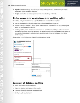 238 Module 3 Secure data and applications
● Report on database activity. You can use pre-configured reports and a dashboard to get started
quickly with activity and event reporting.
● Analyze reports. You can find suspicious events, unusual activity, and trends.
Define server-level vs. database-level auditing policy
An auditing policy can be defined for a specific database or as a default server policy:
● A server policy applies to all existing and newly created databases on the server.
● If server auditing is enabled, it always applies to the database. The database will be audited, regard-
less of the database auditing settings.
● Enabling auditing on the database or data warehouse, in addition to enabling it on the server, does
not override or change any of the settings of the server auditing. Both audits will exist side by side. In
other words, the database is audited twice in parallel; once by the server policy and once by the
database policy.
Shown below is the configuration of auditing using the Azure portal.
Summary of database auditing
● Retain an audit trail of selected events
● Report on database activity and analyze results
● Configure policies for the server or database level
● Configure audit log destination
 