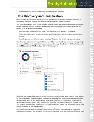 Database Security 239
● A new server policy applies to all existing and newly created databases
Data Discovery and Classification
Data Discovery & Classification is built into Azure SQL Database. It provides advanced capabilities for
discovering, classifying, labeling, and reporting the sensitive data in your databases.
Your most sensitive data might include business, financial, healthcare, or personal information. Discover-
ing and classifying this data can play a pivotal role in your organization's information-protection ap-
proach. It can serve as infrastructure for:
● Helping to meet standards for data privacy and requirements for regulatory compliance.
● Various security scenarios, such as monitoring (auditing) and alerting on anomalous access to sensi-
tive data.
● Controlling access to and hardening the security of databases that contain highly sensitive data.
Data Discovery & Classification is part of the Advanced Data Security offering, which is a unified package
for advanced SQL security capabilities. You can access and manage Data Discovery & Classification via the
central SQL Advanced Data Security section of the Azure portal.
Classifying your data and identifying your data protection needs helps you select the right cloud solution
for your organization. Data classification enables organizations to find storage optimizations that might
not be possible when all data is assigned the same value. Classifying (or categorizing) stored data by
sensitivity and business impact helps organizations determine the risks associated with the data. After
your data has been classified, organizations can manage their data in ways that reflect their internal value
instead of treating all data the same way.
Data classification can yield benefits such as compliance efficiencies, improved ways to manage the
organization’s resources, and facilitation of migration to the cloud. Some data protection solutions—such
 