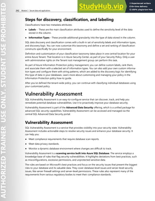 242 Module 3 Secure data and applications
Steps for discovery, classification, and labeling
Classifications have two metadata attributes:
● Labels - These are the main classification attributes used to define the sensitivity level of the data
stored in the column.
● Information Types - These provide additional granularity into the type of data stored in the column.
SQL data discovery and classification comes with a built-in set of sensitivity labels and information types,
and discovery logic. You can now customize this taxonomy and define a set and ranking of classification
constructs specifically for your environment.
Definition and customization of your classification taxonomy takes place in one central location for your
entire Azure Tenant. That location is in Azure Security Center, as part of your Security Policy. Only a user
with administrative rights on the Tenant root management group can perform this task.
As part of Azure Information Protection policy management, you can define custom labels, rank them,
and associate them with a selected set of information types. You can also add your own custom informa-
tion types and configure them with string patterns, which are added to the discovery logic for identifying
this type of data in your databases. Learn more about customizing and managing your policy in the
Information Protection policy how-to guide.
After you’ve defined the tenant-wide policy, you can continue with classifying individual databases using
your customized policy.
Vulnerability Assessment
SQL Vulnerability Assessment is an easy-to-configure service that can discover, track, and help you
remediate potential database vulnerabilities. Use it to proactively improve your database security.
Vulnerability Assessment is part of the Advanced Data Security offering, which is a unified package for
advanced SQL security capabilities. Vulnerability Assessment can be accessed and managed via the
central SQL Advanced Data Security portal.
Vulnerability Assessment
SQL Vulnerability Assessment is a service that provides visibility into your security state. Vulnerability
Assessment includes actionable steps to resolve security issues and enhance your database security. It
can help you:
● Meet compliance requirements that require database scan reports.
● Meet data privacy standards.
● Monitor a dynamic database environment where changes are difficult to track.
Vulnerability Assessment is a scanning service built into Azure SQL Database. The service employs a
knowledge base of rules that flag security vulnerabilities. It highlights deviations from best practices, such
as misconfigurations, excessive permissions, and unprotected sensitive data.
The rules are based on Microsoft's best practices and focus on the security issues that present the biggest
risks to your database and its valuable data. They cover database-level issues and server-level security
issues, like server firewall settings and server-level permissions. These rules also represent many of the
requirements from various regulatory bodies to meet their compliance standards.
 
