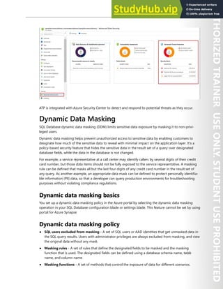 Database Security 245
ATP is integrated with Azure Security Center to detect and respond to potential threats as they occur.
Dynamic Data Masking
SQL Database dynamic data masking (DDM) limits sensitive data exposure by masking it to non-privi-
leged users.
Dynamic data masking helps prevent unauthorized access to sensitive data by enabling customers to
designate how much of the sensitive data to reveal with minimal impact on the application layer. It’s a
policy-based security feature that hides the sensitive data in the result set of a query over designated
database fields, while the data in the database is not changed.
For example, a service representative at a call center may identify callers by several digits of their credit
card number, but those data items should not be fully exposed to the service representative. A masking
rule can be defined that masks all but the last four digits of any credit card number in the result set of
any query. As another example, an appropriate data mask can be defined to protect personally identifia-
ble information (PII) data, so that a developer can query production environments for troubleshooting
purposes without violating compliance regulations.
Dynamic data masking basics
You set up a dynamic data masking policy in the Azure portal by selecting the dynamic data masking
operation in your SQL Database configuration blade or settings blade. This feature cannot be set by using
portal for Azure Synapse
Dynamic data masking policy
● SQL users excluded from masking - A set of SQL users or AAD identities that get unmasked data in
the SQL query results. Users with administrator privileges are always excluded from masking, and view
the original data without any mask.
● Masking rules - A set of rules that define the designated fields to be masked and the masking
function that is used. The designated fields can be defined using a database schema name, table
name, and column name.
● Masking functions - A set of methods that control the exposure of data for different scenarios.
 