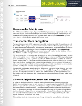 246 Module 3 Secure data and applications
Recommended fields to mask
The DDM recommendations engine, flags certain fields from your database as potentially sensitive fields,
which may be good candidates for masking. In the Dynamic Data Masking blade in the portal, you can
review the recommended columns for your database. All you need to do is click Add Mask for one or
more columns and then Save to apply a mask for these fields.
Transparent Data Encryption
Transparent data encryption (TDE) helps protect Azure SQL Database, Azure SQL Managed Instance, and
Synapse SQL in Azure Synapse Analytics against the threat of malicious offline activity by encrypting data
at rest. It performs real-time encryption and decryption of the database, associated backups, and transac-
tion log files at rest without requiring changes to the application. By default, TDE is enabled for all
newly deployed Azure SQL databases and needs to be manually enabled for older databases of Azure
SQL Database, Azure SQL Managed Instance, or Azure Synapse.
TDE performs real-time I/O encryption and decryption of the data at the page level. Each page is decrypt-
ed when it's read into memory and then encrypted before being written to disk. TDE encrypts the storage
of an entire database by using a symmetric key called the Database Encryption Key (DEK). On database
startup, the encrypted DEK is decrypted and then used for decryption and re-encryption of the database
files in the SQL Server Database Engine process. DEK is protected by the TDE protector. TDE protector is
either a service-managed certificate (service-managed transparent data encryption) or an asymmetric key
stored in Azure Key Vault (customer-managed transparent data encryption).
For Azure SQL Database and Azure Synapse, the TDE protector is set at the logical SQL server level and is
inherited by all databases associated with that server. For Azure SQL Managed Instance (BYOK feature in
preview), the TDE protector is set at the instance level and it is inherited by all encrypted databases on
that instance. The term server refers both to server and instance throughout this document, unless stated
differently.
Service-managed transparent data encryption
In Azure, the default setting for TDE is that the DEK is protected by a built-in server certificate. The
built-in server certificate is unique for each server and the encryption algorithm used is AES 256. If a data-
base is in a geo-replication relationship, both the primary and geo-secondary databases are protected by
the primary database's parent server key. If two databases are connected to the same server, they also
share the same built-in certificate. Microsoft automatically rotates these certificates in compliance with
the internal security policy and the root key is protected by a Microsoft internal secret store. Customers
can verify SQL Database compliance with internal security policies in independent third-party audit
reports available on the Microsoft Trust Center.
Microsoft also seamlessly moves and manages the keys as needed for geo-replication and restores.
 