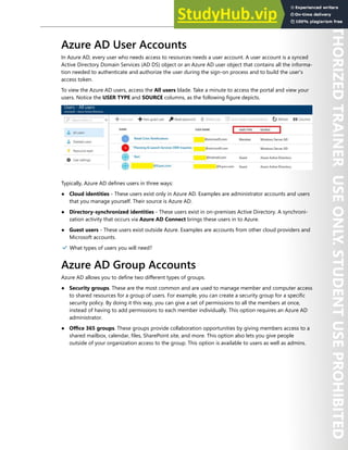 Azure Active Directory 13
Azure AD User Accounts
In Azure AD, every user who needs access to resources needs a user account. A user account is a synced
Active Directory Domain Services (AD DS) object or an Azure AD user object that contains all the informa-
tion needed to authenticate and authorize the user during the sign-on process and to build the user's
access token.
To view the Azure AD users, access the All users blade. Take a minute to access the portal and view your
users. Notice the USER TYPE and SOURCE columns, as the following figure depicts.
Typically, Azure AD defines users in three ways:
● Cloud identities - These users exist only in Azure AD. Examples are administrator accounts and users
that you manage yourself. Their source is Azure AD.
● Directory-synchronized identities - These users exist in on-premises Active Directory. A synchroni-
zation activity that occurs via Azure AD Connect brings these users in to Azure.
● Guest users - These users exist outside Azure. Examples are accounts from other cloud providers and
Microsoft accounts.
✔️ What types of users you will need?
Azure AD Group Accounts
Azure AD allows you to define two different types of groups.
● Security groups. These are the most common and are used to manage member and computer access
to shared resources for a group of users. For example, you can create a security group for a specific
security policy. By doing it this way, you can give a set of permissions to all the members at once,
instead of having to add permissions to each member individually. This option requires an Azure AD
administrator.
● Office 365 groups. These groups provide collaboration opportunities by giving members access to a
shared mailbox, calendar, files, SharePoint site, and more. This option also lets you give people
outside of your organization access to the group. This option is available to users as well as admins.
 