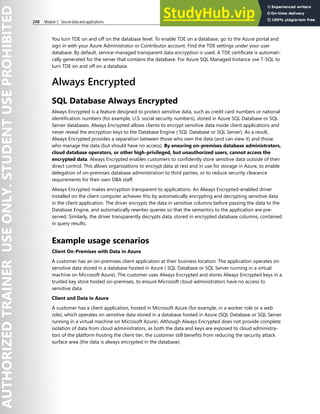 248 Module 3 Secure data and applications
You turn TDE on and off on the database level. To enable TDE on a database, go to the Azure portal and
sign in with your Azure Administrator or Contributor account. Find the TDE settings under your user
database. By default, service-managed transparent data encryption is used. A TDE certificate is automati-
cally generated for the server that contains the database. For Azure SQL Managed Instance use T-SQL to
turn TDE on and off on a database.
Always Encrypted
SQL Database Always Encrypted
Always Encrypted is a feature designed to protect sensitive data, such as credit card numbers or national
identification numbers (for example, U.S. social security numbers), stored in Azure SQL Database or SQL
Server databases. Always Encrypted allows clients to encrypt sensitive data inside client applications and
never reveal the encryption keys to the Database Engine ( SQL Database or SQL Server). As a result,
Always Encrypted provides a separation between those who own the data (and can view it) and those
who manage the data (but should have no access). By ensuring on-premises database administrators,
cloud database operators, or other high-privileged, but unauthorized users, cannot access the
encrypted data. Always Encrypted enables customers to confidently store sensitive data outside of their
direct control. This allows organizations to encrypt data at rest and in use for storage in Azure, to enable
delegation of on-premises database administration to third parties, or to reduce security clearance
requirements for their own DBA staff.
Always Encrypted makes encryption transparent to applications. An Always Encrypted-enabled driver
installed on the client computer achieves this by automatically encrypting and decrypting sensitive data
in the client application. The driver encrypts the data in sensitive columns before passing the data to the
Database Engine, and automatically rewrites queries so that the semantics to the application are pre-
served. Similarly, the driver transparently decrypts data, stored in encrypted database columns, contained
in query results.
Example usage scenarios
Client On-Premises with Data in Azure
A customer has an on-premises client application at their business location. The application operates on
sensitive data stored in a database hosted in Azure ( SQL Database or SQL Server running in a virtual
machine on Microsoft Azure). The customer uses Always Encrypted and stores Always Encrypted keys in a
trusted key store hosted on-premises, to ensure Microsoft cloud administrators have no access to
sensitive data.
Client and Data in Azure
A customer has a client application, hosted in Microsoft Azure (for example, in a worker role or a web
role), which operates on sensitive data stored in a database hosted in Azure (SQL Database or SQL Server
running in a virtual machine on Microsoft Azure). Although Always Encrypted does not provide complete
isolation of data from cloud administrators, as both the data and keys are exposed to cloud administra-
tors of the platform hosting the client tier, the customer still benefits from reducing the security attack
surface area (the data is always encrypted in the database).
 