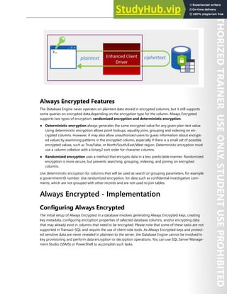 Database Security 249
Always Encrypted Features
The Database Engine never operates on plaintext data stored in encrypted columns, but it still supports
some queries on encrypted data,depending on the encryption type for the column. Always Encrypted
supports two types of encryption: randomized encryption and deterministic encryption.
● Deterministic encryption always generates the same encrypted value for any given plain text value.
Using deterministic encryption allows point lookups, equality joins, grouping and indexing on en-
crypted columns. However, it may also allow unauthorized users to guess information about encrypt-
ed values by examining patterns in the encrypted column, especially if there is a small set of possible
encrypted values, such as True/False, or North/South/East/West region. Deterministic encryption must
use a column collation with a binary2 sort order for character columns.
● Randomized encryption uses a method that encrypts data in a less predictable manner. Randomized
encryption is more secure, but prevents searching, grouping, indexing, and joining on encrypted
columns.
Use deterministic encryption for columns that will be used as search or grouping parameters, for example
a government ID number. Use randomized encryption, for data such as confidential investigation com-
ments, which are not grouped with other records and are not used to join tables.
Always Encrypted - Implementation
Configuring Always Encrypted
The initial setup of Always Encrypted in a database involves generating Always Encrypted keys, creating
key metadata, configuring encryption properties of selected database columns, and/or encrypting data
that may already exist in columns that need to be encrypted. Please note that some of these tasks are not
supported in Transact-SQL and require the use of client-side tools. As Always Encrypted keys and protect-
ed sensitive data are never revealed in plaintext to the server, the Database Engine cannot be involved in
key provisioning and perform data encryption or decryption operations. You can use SQL Server Manage-
ment Studio (SSMS) or PowerShell to accomplish such tasks.
 