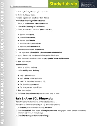 252 Module 3 Secure data and applications
8. Click any Security Check to get more details.
9. Review the Passed checks.
10. Notice Export Scan Results and Scan History
Review Data Discovery and Classification
1. Return to the Advanced data security blade.
2. Select Data Discovery & Classification.
3. On the Classification tab, select Add classification.
● Schema name: SalesLT
● Table name: Customer
● Column name: Phone
● Information type: Contact Info
● Sensitivity label: Confidential
4. When finished click Add classification.
5. Click the blue bar columns with classification recommendations.
6. Notice the data that has been recommended for classification.
7. Select the data of interest and then click Accept selected recommendations.
8. Save your changes.
Review Auditing
1. Return to your SQL database.
2. Under Security select Auditing.
● Select On for auditing.
● Click Storage for the destination.
● Select on the Storage account for logs.
● Set Retention day to 45 days.
● Set storage access key to Primary.
3. Save your changes.
4. Discuss Server level auditing and when how it could be used.
Task 2 - Azure SQL: Diagnostics
Note: This demonstration requires an Azure SQL database.
In this task, we will review and configure SQL database diagnostics.
1. In the Portal, search for and launch SQL databases.
2. From the Overview blade, review the Compute utilization data graphic. Data is available for different
time frames (1 hour, 24 hours, 7 days).
3. Under Monitoring select Diagnostic settings.
 