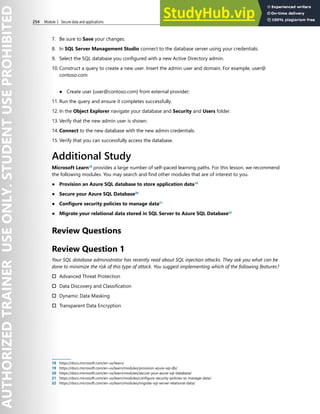 254 Module 3 Secure data and applications
7. Be sure to Save your changes.
8. In SQL Server Management Studio connect to the database server using your credentials.
9. Select the SQL database you configured with a new Active Directory admin.
10. Construct a query to create a new user. Insert the admin user and domain. For example, user@
contoso.com
● Create user [user@contoso.com] from external provider;
11. Run the query and ensure it completes successfully.
12. In the Object Explorer navigate your database and Security and Users folder.
13. Verify that the new admin user is shown.
14. Connect to the new database with the new admin credentials.
15. Verify that you can successfully access the database.
Additional Study
Microsoft Learn18
provides a large number of self-paced learning paths. For this lesson, we recommend
the following modules. You may search and find other modules that are of interest to you.
● Provision an Azure SQL database to store application data19
● Secure your Azure SQL Database20
● Configure security policies to manage data21
● Migrate your relational data stored in SQL Server to Azure SQL Database22
Review Questions
Review Question 1
Your SQL database administrator has recently read about SQL injection attacks. They ask you what can be
done to minimize the risk of this type of attack. You suggest implementing which of the following features?
† Advanced Threat Protection
† Data Discovery and Classification
† Dynamic Data Masking
† Transparent Data Encryption
18 https://docs.microsoft.com/en-us/learn/
19 https://docs.microsoft.com/en-us/learn/modules/provision-azure-sql-db/
20 https://docs.microsoft.com/en-us/learn/modules/secure-your-azure-sql-database/
21 https://docs.microsoft.com/en-us/learn/modules/configure-security-policies-to-manage-data/
22 https://docs.microsoft.com/en-us/learn/modules/migrate-sql-server-relational-data/
 