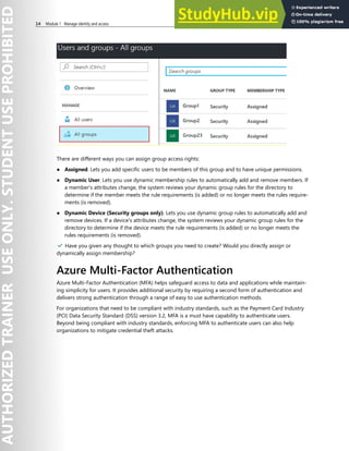 14 Module 1 Manage identity and access
There are different ways you can assign group access rights:
● Assigned. Lets you add specific users to be members of this group and to have unique permissions.
● Dynamic User. Lets you use dynamic membership rules to automatically add and remove members. If
a member's attributes change, the system reviews your dynamic group rules for the directory to
determine if the member meets the rule requirements (is added) or no longer meets the rules require-
ments (is removed).
● Dynamic Device (Security groups only). Lets you use dynamic group rules to automatically add and
remove devices. If a device's attributes change, the system reviews your dynamic group rules for the
directory to determine if the device meets the rule requirements (is added) or no longer meets the
rules requirements (is removed).
✔️ Have you given any thought to which groups you need to create? Would you directly assign or
dynamically assign membership?
Azure Multi-Factor Authentication
Azure Multi-Factor Authentication (MFA) helps safeguard access to data and applications while maintain-
ing simplicity for users. It provides additional security by requiring a second form of authentication and
delivers strong authentication through a range of easy to use authentication methods.
For organizations that need to be compliant with industry standards, such as the Payment Card Industry
(PCI) Data Security Standard (DSS) version 3.2, MFA is a must have capability to authenticate users.
Beyond being compliant with industry standards, enforcing MFA to authenticate users can also help
organizations to mitigate credential theft attacks.
 