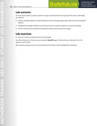 258 Module 3 Secure data and applications
Lab scenario
You have been asked to create a proof of concept to demonstrate securing Azure file shares. Specifically,
you want to:
● Create a storage endpoint so traffic destined to Azure Storage always stays within the Azure backbone
network.
● Configure the storage endpoint so only resources from a specific subnet can access the storage.
● Confirm that resources outside of the specific subnet cannot access the storage.
Lab exercises
● Exercise 1: Service endpoints and security storage
For all the resources in this lab, we are using the East US region. Verify with your instructor this is the
region to use for class.
Also, ask your instructor how to access the lab environment and the detailed lab instructions.
 