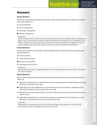Hands-on Labs 259
Answers
Review Question 1
Which one of the following should not be stored in Azure Key Vault? What are the differences between
these items? Select one.
† Key management
† Secret management
† Certificate management
■ Identity management
Explanation
Identity management. Azure Key Vault can be used for keys, secrets, and certificates. Keys are cryptographic
objects. The key vault supports multiple key types and algorithms and enables the use of Hardware Security
Modules (HSM) for high value keys. Secrets provide secure storage of passwords and database connection
strings. Certificates are built on top of keys and secrets and add an automated renewal feature.
Review Question 2
A select group of users must be able to create and delete keys in the key vault. How should you grant
these permissions?
† Service identities
† Azure AD authentication
■ Key vault access policies
† Role-based Access Control
Explanation
Role-based Access Control. To create and delete key vaults the management plane uses RBAC. For example,
Key Vault Contributor.
Review Question 3
Which of these statements best describes Azure Key Vault's authentication and authorization process?
Select one.
† Applications authenticate to a vault with the username and password of the lead developer and have
full access to all secrets in the vault.
■ Applications and users authenticate to a vault with their Azure Active Directory identities and are
authorized to perform actions on all secrets in the vault.
† Applications and users authenticate to a vault with a Microsoft account and are authorized to access
specific secrets.
† Applications authenticate to a vault with the username and password of a user that signs in to the
web app, and is granted access to secrets owned by that user.
Explanation
Authentication to Key Vault uses Azure Active Directory identities. Access policies are used to provide
authorization for actions that apply to every secret in the vault.
 