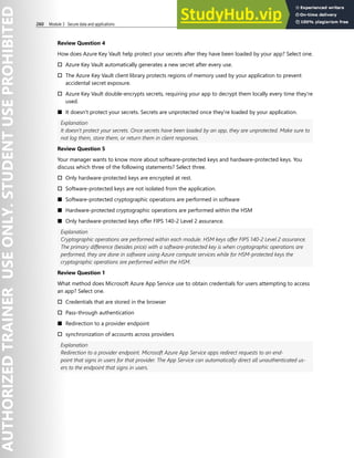 260 Module 3 Secure data and applications
Review Question 4
How does Azure Key Vault help protect your secrets after they have been loaded by your app? Select one.
† Azure Key Vault automatically generates a new secret after every use.
† The Azure Key Vault client library protects regions of memory used by your application to prevent
accidental secret exposure.
† Azure Key Vault double-encrypts secrets, requiring your app to decrypt them locally every time they're
used.
■ It doesn't protect your secrets. Secrets are unprotected once they're loaded by your application.
Explanation
It doesn't protect your secrets. Once secrets have been loaded by an app, they are unprotected. Make sure to
not log them, store them, or return them in client responses.
Review Question 5
Your manager wants to know more about software-protected keys and hardware-protected keys. You
discuss which three of the following statements? Select three.
† Only hardware-protected keys are encrypted at rest.
† Software-protected keys are not isolated from the application.
■ Software-protected cryptographic operations are performed in software
■ Hardware-protected cryptographic operations are performed within the HSM
■ Only hardware-protected keys offer FIPS 140-2 Level 2 assurance.
Explanation
Cryptographic operations are performed within each module. HSM keys offer FIPS 140-2 Level 2 assurance.
The primary difference (besides price) with a software-protected key is when cryptographic operations are
performed, they are done in software using Azure compute services while for HSM-protected keys the
cryptographic operations are performed within the HSM.
Review Question 1
What method does Microsoft Azure App Service use to obtain credentials for users attempting to access
an app? Select one.
† Credentials that are stored in the browser
† Pass-through authentication
■ Redirection to a provider endpoint
† synchronization of accounts across providers
Explanation
Redirection to a provider endpoint. Microsoft Azure App Service apps redirect requests to an end-
point that signs in users for that provider. The App Service can automatically direct all unauthenticated us-
ers to the endpoint that signs in users.
 