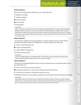 Hands-on Labs 261
Review Question 2
What type of Managed Service Identities can you create? Select two.
† Application-assigned
† Database-assigned
■ System-assigned
■ User-assigned
† VM-assigned
Explanation
System-assigned, user assigned. There are two types of managed identities: A system-assigned managed
identity is enabled directly on an Azure service instance. When the identity is enabled, Azure creates an
identity for the instance in the Azure AD tenant that's trusted by the subscription of the instance. Creating
an app with a user-assigned identity requires that you create the identity and then add its resource identifier
to your app config.
Review Question 3
Your App Service application stores page graphics in an Azure storage account. The app needs to
authenticate programmatically to the storage account. What should you do? Select one.
† Create an Azure AD system user
■ Create a managed identity
† Create a RBAC role assignment
† Create a service principal
Explanation
Create a managed identity. A managed identity is an Azure AD security principal that represents the
resource (app). Managed identities can be user or system managed.
Review Question 4
How does using managed identities for Azure resources change the way an app authenticates to Azure
Key Vault? Select one.
† Each user of the app must enter a password.
■ The app gets tokens from a token service instead of Azure Active Directory.
† The app uses a certificate to authenticate instead of a secret.
† Managed identities are automatically recognized by Azure Key Vault and authenticated automatically.
Explanation
The app gets tokens from a token service instead of Azure Active Directory. When you enable managed
identity on your web app, Azure activates a separate token-granting REST service specifically for use by your
app. Your app will request tokens from this service instead of Azure Active Directory.
 