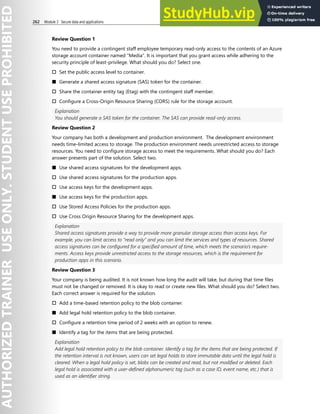 262 Module 3 Secure data and applications
Review Question 1
You need to provide a contingent staff employee temporary read-only access to the contents of an Azure
storage account container named “Media”. It is important that you grant access while adhering to the
security principle of least-privilege. What should you do? Select one.
† Set the public access level to container.
■ Generate a shared access signature (SAS) token for the container.
† Share the container entity tag (Etag) with the contingent staff member.
† Configure a Cross-Origin Resource Sharing (CORS) rule for the storage account.
Explanation
You should generate a SAS token for the container. The SAS can provide read-only access.
Review Question 2
Your company has both a development and production environment. The development environment
needs time-limited access to storage. The production environment needs unrestricted access to storage
resources. You need to configure storage access to meet the requirements. What should you do? Each
answer presents part of the solution. Select two.
■ Use shared access signatures for the development apps.
† Use shared access signatures for the production apps.
† Use access keys for the development apps.
■ Use access keys for the production apps.
† Use Stored Access Policies for the production apps.
† Use Cross Origin Resource Sharing for the development apps.
Explanation
Shared access signatures provide a way to provide more granular storage access than access keys. For
example, you can limit access to “read only” and you can limit the services and types of resources. Shared
access signatures can be configured for a specified amount of time, which meets the scenario’s require-
ments. Access keys provide unrestricted access to the storage resources, which is the requirement for
production apps in this scenario.
Review Question 3
Your company is being audited. It is not known how long the audit will take, but during that time files
must not be changed or removed. It is okay to read or create new files. What should you do? Select two.
Each correct answer is required for the solution.
† Add a time-based retention policy to the blob container.
■ Add legal hold retention policy to the blob container.
† Configure a retention time period of 2 weeks with an option to renew.
■ Identify a tag for the items that are being protected.
Explanation
Add legal hold retention policy to the blob container. Identify a tag for the items that are being protected. If
the retention interval is not known, users can set legal holds to store immutable data until the legal hold is
cleared. When a legal hold policy is set, blobs can be created and read, but not modified or deleted. Each
legal hold is associated with a user-defined alphanumeric tag (such as a case ID, event name, etc.) that is
used as an identifier string.
 