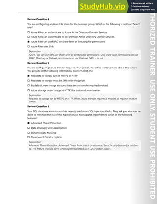 Hands-on Labs 263
Review Question 4
You are configuring an Azure File share for the business group. Which of the following is not true? Select
one?
† Azure Files can authenticate to Azure Active Directory Domain Services.
† Azure Files can authenticate to on-premises Active Directory Domain Services.
■ Azure Files can use RBAC for share-level or directory/file permissions.
† Azure Files uses SMB.
Explanation
Azure Files can use RBAC for share-level or directory/file permissions. Only share-level permissions can use
RBAC. Directory or file level permissions can use Windows DACLs, or not.
Review Question 5
You are configuring Secure transfer required. Your Compliance office wants to more about this feature.
You provide all the following information, except? Select one.
■ Requests to storage can be HTTPS or HTTP.
† Requests to storage must be SMB with encryption.
† By default, new storage accounts have secure transfer required enabled.
† Azure storage doesn't support HTTPS for custom domain names
Explanation
Requests to storage can be HTTPS or HTTP. When Secure transfer required is enabled all requests must be
HTTPS.
Review Question 1
Your SQL database administrator has recently read about SQL injection attacks. They ask you what can be
done to minimize the risk of this type of attack. You suggest implementing which of the following
features?
■ Advanced Threat Protection
† Data Discovery and Classification
† Dynamic Data Masking
† Transparent Data Encryption
Explanation
Advanced Threat Protection. Advanced Threat Protection is an Advanced Data Security feature for databas-
es. The feature provides alerts when a potential attack, like SQL injection, occurs.
 