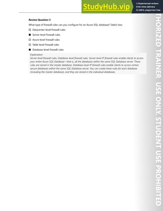 Hands-on Labs 265
Review Question 5
What type of firewall rules can you configure for an Azure SQL database? Select two.
† Datacenter-level firewall rules
■ Server-level firewall rules
† Azure-level firewall rules
† Table-level firewall rules
■ Database-level firewall rules
Explanation
Server-level firewall rules, Database-level firewall rules. Server-level IP firewall rules enable clients to access
your entire Azure SQL Database—that is, all the databases within the same SQL Database server. These
rules are stored in the master database. Database-level IP firewall rules enable clients to access certain
secure databases within the same SQL Database server. You can create these rules for each database
(including the master database), and they are stored in the individual databases.
 