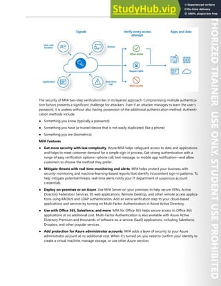 Azure Active Directory 15
The security of MFA two-step verification lies in its layered approach. Compromising multiple authentica-
tion factors presents a significant challenge for attackers. Even if an attacker manages to learn the user's
password, it is useless without also having possession of the additional authentication method. Authenti-
cation methods include:
● Something you know (typically a password)
● Something you have (a trusted device that is not easily duplicated, like a phone)
● Something you are (biometrics)
MFA Features
● Get more security with less complexity. Azure MFA helps safeguard access to data and applications
and helps to meet customer demand for a simple sign-in process. Get strong authentication with a
range of easy verification options—phone call, text message, or mobile app notification—and allow
customers to choose the method they prefer.
● Mitigate threats with real-time monitoring and alerts. MFA helps protect your business with
security monitoring and machine-learning-based reports that identify inconsistent sign-in patterns. To
help mitigate potential threats, real-time alerts notify your IT department of suspicious account
credentials.
● Deploy on-premises or on Azure. Use MFA Server on your premises to help secure VPNs, Active
Directory Federation Services, IIS web applications, Remote Desktop, and other remote access applica-
tions using RADIUS and LDAP authentication. Add an extra verification step to your cloud-based
applications and services by turning on Multi-Factor Authentication in Azure Active Directory.
● Use with Office 365, Salesforce, and more. MFA for Office 365 helps secure access to Office 365
applications at no additional cost. Multi-Factor Authentication is also available with Azure Active
Directory Premium and thousands of software-as-a-service (SaaS) applications, including Salesforce,
Dropbox, and other popular services.
● Add protection for Azure administrator accounts. MFA adds a layer of security to your Azure
administrator account at no additional cost. When it's turned on, you need to confirm your identity to
create a virtual machine, manage storage, or use other Azure services.
 