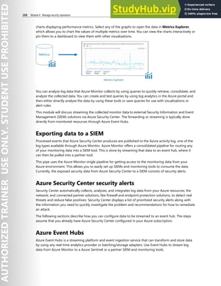 268 Module 4 Manage security operations
charts displaying performance metrics. Select any of the graphs to open the data in Metrics Explorer,
which allows you to chart the values of multiple metrics over time. You can view the charts interactively or
pin them to a dashboard to view them with other visualizations.
You can analyze log data that Azure Monitor collects by using queries to quickly retrieve, consolidate, and
analyze the collected data. You can create and test queries by using log analytics in the Azure portal and
then either directly analyze the data by using these tools or save queries for use with visualizations or
alert rules.
This module will discuss streaming the collected monitor data to external Security Information and Event
Management (SIEM) solutions via Azure Security Center. The forwarding or streaming is typically done
directly from monitored resources through Azure Event Hubs.
Exporting data to a SIEM
Processed events that Azure Security Center produces are published to the Azure activity log, one of the
log types available through Azure Monitor. Azure Monitor offers a consolidated pipeline for routing any
of your monitoring data into a SIEM tool. This is done by streaming that data to an event hub, where it
can then be pulled into a partner tool.
This pipe uses the Azure Monitor single pipeline for getting access to the monitoring data from your
Azure environment. This allows you to easily set up SIEMs and monitoring tools to consume the data.
Currently, the exposed security data from Azure Security Center to a SIEM consists of security alerts.
Azure Security Center security alerts
Security Center automatically collects, analyzes, and integrates log data from your Azure resources; the
network; and connected partner solutions, like firewall and endpoint protection solutions, to detect real
threats and reduce false positives. Security Center displays a list of prioritized security alerts along with
the information you need to quickly investigate the problem and recommendations for how to remediate
an attack.
The following sections describe how you can configure data to be streamed to an event hub. The steps
assume that you already have Azure Security Center configured in your Azure subscription.
Azure Event Hubs
Azure Event Hubs is a streaming platform and event ingestion service that can transform and store data
by using any real-time analytics provider or batching/storage adapters. Use Event Hubs to stream log
data from Azure Monitor to a Azure Sentinel or a partner SIEM and monitoring tools.
 