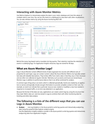 Azure Monitor 271
Interacting with Azure Monitor Metrics
Use Metrics Explorer to interactively analyze the data in your metric database and chart the values of
multiple metrics over time. You can pin the charts to a dashboard to view them with other visualizations.
You can also retrieve metrics by using the Azure monitoring REST API.
Behind the scene, log-based metrics translate into log queries. Their retention matches the retention of
events in underlying logs. For Application Insights resources, logs are stored for 90 days.
What are Azure Monitor Logs?
Logs in Azure Monitor contain different kinds of data organized into records with different sets of
properties for each type. Logs can contain numeric values like Azure Monitor Metrics but typically contain
text data with detailed descriptions. They further differ from metric data in that they vary in their structure
and are often not collected at regular intervals. Telemetry such as events and traces are stored Azure
Monitor Logs in addition to performance data so that it can all be combined for analysis.
A common type of log entry is an event, which is collected sporadically. Events are created by an applica-
tion or service and typically include enough information to provide complete context on their own. For
example, an event can indicate that a particular resource was created or modified, a new host started in
response to increased traffic, or an error was detected in an application.
Because the format of the data can vary, applications can create custom logs by using the structure that
they need. Metric data can even be stored in Logs to combine them with other monitoring data for
trending and other data analysis.
The following is a lists of the different ways that you can use
Logs in Azure Monitor.
● Analyze - Use Log Analytics in the Azure portal to write log queries and interactively analyze log
data using the powerful Data Explorer analysis engine.
Use the Application Insights analytics console in the Azure portal to write log queries and interactively
analyze log data from Application Insights.
 