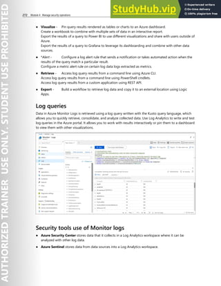 272 Module 4 Manage security operations
● Visualize - Pin query results rendered as tables or charts to an Azure dashboard.
Create a workbook to combine with multiple sets of data in an interactive report.
Export the results of a query to Power BI to use different visualizations and share with users outside of
Azure.
Export the results of a query to Grafana to leverage its dashboarding and combine with other data
sources.
● *Alert - Configure a log alert rule that sends a notification or takes automated action when the
results of the query match a particular result.
Configure a metric alert rule on certain log data logs extracted as metrics.
● Retrieve - Access log query results from a command line using Azure CLI.
Access log query results from a command line using PowerShell cmdlets.
Access log query results from a custom application using REST API.
● Export - Build a workflow to retrieve log data and copy it to an external location using Logic
Apps.
Log queries
Data in Azure Monitor Logs is retrieved using a log query written with the Kusto query language, which
allows you to quickly retrieve, consolidate, and analyze collected data. Use Log Analytics to write and test
log queries in the Azure portal. It allows you to work with results interactively or pin them to a dashboard
to view them with other visualizations.
Security tools use of Monitor logs
● Azure Security Center stores data that it collects in a Log Analytics workspace where it can be
analyzed with other log data.
● Azure Sentinel stores data from data sources into a Log Analytics workspace.
 