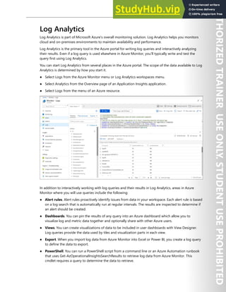 Azure Monitor 273
Log Analytics
Log Analytics is part of Microsoft Azure's overall monitoring solution. Log Analytics helps you monitors
cloud and on-premises environments to maintain availability and performance.
Log Analytics is the primary tool in the Azure portal for writing log queries and interactively analyzing
their results. Even if a log query is used elsewhere in Azure Monitor, you'll typically write and test the
query first using Log Analytics.
You can start Log Analytics from several places in the Azure portal. The scope of the data available to Log
Analytics is determined by how you start it.
● Select Logs from the Azure Monitor menu or Log Analytics workspaces menu.
● Select Analytics from the Overview page of an Application Insights application.
● Select Logs from the menu of an Azure resource.
In addition to interactively working with log queries and their results in Log Analytics, areas in Azure
Monitor where you will use queries include the following:
● Alert rules. Alert rules proactively identify issues from data in your workspace. Each alert rule is based
on a log search that is automatically run at regular intervals. The results are inspected to determine if
an alert should be created.
● Dashboards. You can pin the results of any query into an Azure dashboard which allow you to
visualize log and metric data together and optionally share with other Azure users.
● Views. You can create visualizations of data to be included in user dashboards with View Designer.
Log queries provide the data used by tiles and visualization parts in each view.
● Export. When you import log data from Azure Monitor into Excel or Power BI, you create a log query
to define the data to export.
● PowerShell. You can run a PowerShell script from a command line or an Azure Automation runbook
that uses Get-AzOperationalInsightsSearchResults to retrieve log data from Azure Monitor. This
cmdlet requires a query to determine the data to retrieve.
 