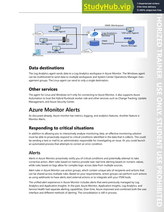 Azure Monitor 275
Data destinations
The Log Analytics agent sends data to a Log Analytics workspace in Azure Monitor. The Windows agent
can be multihomed to send data to multiple workspaces and System Center Operations Manager man-
agement groups. The Linux agent can send to only a single destination.
Other services
The agent for Linux and Windows isn't only for connecting to Azure Monitor, it also supports Azure
Automation to host the Hybrid Runbook worker role and other services such as Change Tracking, Update
Management, and Azure Security Center.
Azure Monitor Alerts
As discussed already, Azure monitor has metrics, logging, and analytics features. Another feature is
Monitor Alerts.
Responding to critical situations
In addition to allowing you to interactively analyze monitoring data, an effective monitoring solution
must be able to proactively respond to critical conditions identified in the data that it collects. This could
be sending a text or mail to an administrator responsible for investigating an issue. Or you could launch
an automated process that attempts to correct an error condition.
Alerts
Alerts in Azure Monitor proactively notify you of critical conditions and potentially attempt to take
corrective action. Alert rules based on metrics provide near real time alerting based on numeric values,
while rules based on logs allow for complex logic across data from multiple sources.
Alert rules in Azure Monitor use action groups, which contain unique sets of recipients and actions that
can be shared across multiple rules. Based on your requirements, action groups can perform such actions
as using webhooks to have alerts start external actions or to integrate with your ITSM tools.
The unified alert experience in Azure Monitor includes alerts that were previously managed by Log
Analytics and Application Insights. In the past, Azure Monitor, Application Insights, Log Analytics, and
Service Health had separate alerting capabilities. Over time, Azure improved and combined both the user
interface and different methods of alerting. The consolidation is still in process.
 