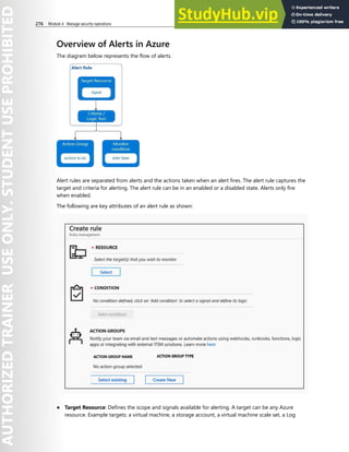 276 Module 4 Manage security operations
Overview of Alerts in Azure
The diagram below represents the flow of alerts.
Alert rules are separated from alerts and the actions taken when an alert fires. The alert rule captures the
target and criteria for alerting. The alert rule can be in an enabled or a disabled state. Alerts only fire
when enabled.
The following are key attributes of an alert rule as shown:
● Target Resource: Defines the scope and signals available for alerting. A target can be any Azure
resource. Example targets: a virtual machine, a storage account, a virtual machine scale set, a Log
 