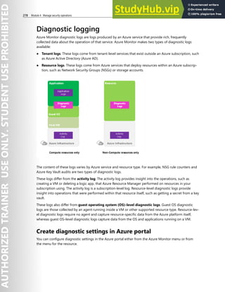 278 Module 4 Manage security operations
Diagnostic logging
Azure Monitor diagnostic logs are logs produced by an Azure service that provide rich, frequently
collected data about the operation of that service. Azure Monitor makes two types of diagnostic logs
available:
● Tenant logs. These logs come from tenant-level services that exist outside an Azure subscription, such
as Azure Active Directory (Azure AD).
● Resource logs. These logs come from Azure services that deploy resources within an Azure subscrip-
tion, such as Network Security Groups (NSGs) or storage accounts.
The content of these logs varies by Azure service and resource type. For example, NSG rule counters and
Azure Key Vault audits are two types of diagnostic logs.
These logs differ from the activity log. The activity log provides insight into the operations, such as
creating a VM or deleting a logic app, that Azure Resource Manager performed on resources in your
subscription using. The activity log is a subscription-level log. Resource-level diagnostic logs provide
insight into operations that were performed within that resource itself, such as getting a secret from a key
vault.
These logs also differ from guest operating system (OS)–level diagnostic logs. Guest OS diagnostic
logs are those collected by an agent running inside a VM or other supported resource type. Resource-lev-
el diagnostic logs require no agent and capture resource-specific data from the Azure platform itself,
whereas guest OS–level diagnostic logs capture data from the OS and applications running on a VM.
Create diagnostic settings in Azure portal
You can configure diagnostic settings in the Azure portal either from the Azure Monitor menu or from
the menu for the resource.
 