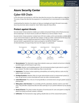 Azure Security Center 283
Azure Security Center
Cyber Kill Chain
In the information security lexicon, a kill chain describes the structure of an attack against an objective.
The series of steps that describe the progression of a cyberattack from reconnaissance to data exfiltra-
tion.
Understanding the intention of an attack can help you investigate and report the event more easily.
Azure Security Center alerts include the ‘intent’ field to help with these efforts.
Protect against threats
Security Center's threat protection enables you to detect and prevent threats at the Infrastructure as a
Service (IaaS) layer, non-Azure servers as well as for Platforms as a Service (PaaS) in Azure.
Security Center's threat protection includes fusion kill-chain analysis, which automatically correlates alerts
in your environment based on cyber kill-chain analysis, to help you better understand the full story of an
attack campaign, where it started and what kind of impact it had on your resources.
Security Center's supported kill chain intents are based on the MITRE ATT&CK™ framework.
As illustrated below, the typical steps that trace the stages of a cyberattack.
● Reconnaissance: The observation stage where attackers assess your network and services to identify
possible targets and techniques to gain entry.
● Intrusion: Attackers use knowledge gained in the reconnaissance phase to get access to a part of
your network. This often involves exploring a flaw or security hole.
● Exploitation: This phase involves exploiting vulnerabilities and inserting malicious code onto the
system to get more access.
● Privilege Escalation: Attackers often try to gain administrative access to compromised systems so
they can get access to more critical data and move into other connected systems.
● Lateral Movement: This is the act of moving laterally to connected servers and gain greater access to
potential data.
● Obfuscation / Anti-forensics: To successfully pull off a cyberattack, attackers need to cover their
entry. They will often compromise data and clear audit logs to try to prevent detection by any security
team.
● Denial of Service: This phase involves disruption of normal access for users and systems to keep the
attack from being monitored, tracked, or blocked.
● Exfiltration: The final extraction stage: getting valuable data out of the compromised systems.
 