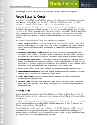 284 Module 4 Manage security operations
Different types of attacks are associated with each stage, and they target various subsystems.
Azure Security Center
Azure Security Center (ASC) is a unified infrastructure security management system that strengthens the
security posture of your data centers, and provides advanced threat protection across your hybrid
workloads in the cloud - whether they're in Azure or not - as well as on premises.
Keeping your resources safe is a joint effort between your cloud provider, Azure, and you, the customer.
You have to make sure your workloads are secure as you move to the cloud, and at the same time, when
you move to IaaS (infrastructure as a service) there is more customer responsibility than there was in PaaS
(platform as a service), and SaaS (software as a service). Azure Security Center provides you the tools
needed to harden your network, secure your services and make sure you're on top of your security
posture.
Azure Security Center addresses the three most urgent security challenges:
● Rapidly changing workloads – It's both a strength and a challenge of the cloud. On the one hand,
end users are empowered to do more. On the other, how do you make sure that the ever-changing
services people are using and creating are up to your security standards and follow security best
practices?
● Increasingly sophisticated attacks - Wherever you run your workloads, the attacks keep getting
more sophisticated. You have to secure your public cloud workloads, which are, in effect, an Internet
facing workload that can leave you even more vulnerable if you don't follow security best practices.
● Security skills are in short supply - The number of security alerts and alerting systems far outnum-
bers the number of administrators with the necessary background and experience to make sure your
environments are protected. Staying up-to-date with the latest attacks is a constant challenge, making
it impossible to stay in place while the world of security is an ever-changing front.
To help you protect yourself against these challenges, Security Center provides you with the tools to:
● Strengthen security posture: Security Center assesses your environment and enables you to under-
stand the status of your resources, and whether they are secure.
● Protect against threats: Security Center assesses your workloads and raises threat prevention
recommendations and security alerts.
● Get secure faster: In Security Center, everything is done in cloud speed. Because it is natively inte-
grated, deployment of Security Center is easy, providing you with autoprovisioning and protection
with Azure services.
Architecture
Because Security Center is natively part of Azure, PaaS services in Azure - including Service Fabric, SQL
databases, and storage accounts - are monitored and protected by Security Center without necessitating
any deployment.
In addition, Security Center protects non-Azure servers and virtual machines in the cloud or on premises,
for both Windows and Linux servers, by installing the Log Analytics agent on them. Azure virtual ma-
chines are auto-provisioned in Security Center.
The events collected from the agents and from Azure are correlated in the security analytics engine to
provide you tailored recommendations (hardening tasks), that you should follow to make sure your
workloads are secure, and security alerts. You should investigate such alerts as soon as possible to make
sure malicious attacks aren't taking place on your workloads.
 