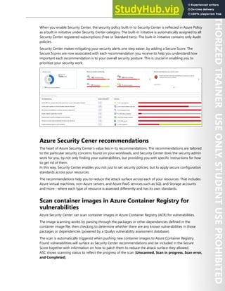 Azure Security Center 285
When you enable Security Center, the security policy built-in to Security Center is reflected in Azure Policy
as a built in initiative under Security Center category. The built-in initiative is automatically assigned to all
Security Center registered subscriptions (Free or Standard tiers). The built-in initiative contains only Audit
policies.
Security Center makes mitigating your security alerts one step easier, by adding a Secure Score. The
Secure Scores are now associated with each recommendation you receive to help you understand how
important each recommendation is to your overall security posture. This is crucial in enabling you to
prioritize your security work.
Azure Security Cener recommendations
The heart of Azure Security Center's value lies in its recommendations. The recommendations are tailored
to the particular security concerns found on your workloads, and Security Center does the security admin
work for you, by not only finding your vulnerabilities, but providing you with specific instructions for how
to get rid of them.
In this way, Security Center enables you not just to set security policies, but to apply secure configuration
standards across your resources.
The recommendations help you to reduce the attack surface across each of your resources. That includes
Azure virtual machines, non-Azure servers, and Azure PaaS services such as SQL and Storage accounts
and more - where each type of resource is assessed differently and has its own standards.
Scan container images in Azure Container Registry for
vulnerabilities
Azure Security Center can scan container images in Azure Container Registry (ACR) for vulnerabilities.
The image scanning works by parsing through the packages or other dependencies defined in the
container image file, then checking to determine whether there are any known vulnerabilities in those
packages or dependencies (powered by a Qualys vulnerability assessment database).
The scan is automatically triggered when pushing new container images to Azure Container Registry.
Found vulnerabilities will surface as Security Center recommendations and be included in the Secure
Score together with information on how to patch them to reduce the attack surface they allowed.
ASC shows scanning status to reflect the progress of the scan (Unscanned, Scan in progress, Scan error,
and Completed).
 