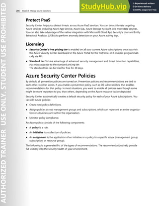 286 Module 4 Manage security operations
Protect PaaS
Security Center helps you detect threats across Azure PaaS services. You can detect threats targeting
Azure services including Azure App Service, Azure SQL, Azure Storage Account, and more data services.
You can also take advantage of the native integration with Microsoft Cloud App Security's User and Entity
Behavioral Analytics (UEBA) to perform anomaly detection on your Azure activity logs.
Licensing
● Security Center's free pricing tier is enabled on all your current Azure subscriptions once you visit
the Azure Security Center dashboard in the Azure Portal for the first time, or if enabled programmati-
cally via API.
● Standard tier To take advantage of advanced security management and threat detection capabilities,
you must upgrade to the standard pricing tier.
The standard tier can be tried for free for 30 days.
Azure Security Center Policies
By default, all prevention policies are turned on. Prevention policies and recommendations are tied to
each other. In other words, if you enable a prevention policy, such as OS vulnerabilities, that enables
recommendations for that policy. In most situations, you want to enable all policies even though some
might be more important to you than others, depending on the Azure resource you’ve deployed.
Security Center automatically creates a default security policy for each of your Azure subscriptions. You
can edit Azure policies:
● Create new policy definitions.
● Assign policies across management groups and subscriptions, which can represent an entire organiza-
tion or a business unit within the organization.
● Monitor policy compliance.
An Azure policy consists of the following components:
● A policy is a rule.
● An initiative is a collection of policies.
● An assignment is the application of an initiative or a policy to a specific scope (management group,
subscription, or resource group).
The following is a generated list of the types of recommendations. The recommendations help provide
full visibility into the security health of your environment.
 