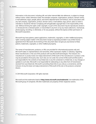 II Disclaimer
Information in this document, including URL and other Internet Web site references, is subject to change
without notice. Unless otherwise noted, the example companies, organizations, products, domain names,
e-mail addresses, logos, people, places, and events depicted herein are fictitious, and no association with
any real company, organization, product, domain name, e-mail address, logo, person, place or event is
intended or should be inferred. Complying with all applicable copyright laws is the responsibility of the
user. Without limiting the rights under copyright, no part of this document may be reproduced, stored in
or introduced into a retrieval system, or transmitted in any form or by any means (electronic, mechanical,
photocopying, recording, or otherwise), or for any purpose, without the express written permission of
Microsoft Corporation.
Microsoft may have patents, patent applications, trademarks, copyrights, or other intellectual property
rights covering subject matter in this document. Except as expressly provided in any written license
agreement from Microsoft, the furnishing of this document does not give you any license to these
patents, trademarks, copyrights, or other intellectual property.
The names of manufacturers, products, or URLs are provided for informational purposes only and
Microsoft makes no representations and warranties, either expressed, implied, or statutory, regarding
these manufacturers or the use of the products with any Microsoft technologies. The inclusion of a
manufacturer or product does not imply endorsement of Microsoft of the manufacturer or product. Links
may be provided to third party sites. Such sites are not under the control of Microsoft and Microsoft is
not responsible for the contents of any linked site or any link contained in a linked site, or any changes or
updates to such sites. Microsoft is not responsible for webcasting or any other form of transmission
received from any linked site. Microsoft is providing these links to you only as a convenience, and the
inclusion of any link does not imply endorsement of Microsoft of the site or the products contained
therein.
© 2019 Microsoft Corporation. All rights reserved.
Microsoft and the trademarks listed at http://www.microsoft.com/trademarks 1
are trademarks of the
Microsoft group of companies. All other trademarks are property of their respective owners.
1 http://www.microsoft.com/trademarks
 