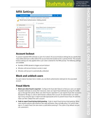 Azure Active Directory 17
MFA Settings
Account lockout
To prevent repeated MFA attempts as part of an attack, the account lockout settings let you specify how
many failed attempts to allow before the account becomes locked out for a period of time. The account
lockout settings are only applied when a pin code is entered for the MFA prompt. The following settings
are available:
● Number of MFA denials to trigger account lockout
● Minutes until account lockout counter is reset
● Minutes until account is automatically unblocked
Block and unblock users
If a user's device has been lost or stolen, you can block authentication attempts for the associated
account.
Fraud Alerts
● Block user when fraud is reported - Configure the fraud alert feature so that your users can report
fraudulent attempts to access their resources. Users can report fraud attempts by using the mobile
app or through their phone. Block user when fraud is reported: If a user reports fraud, their account is
blocked for 90 days or until an administrator unblocks their account. An administrator can review
sign-ins by using the sign-in report and take appropriate action to prevent future fraud. An adminis-
trator can then unblock the user's account.
● Code to report fraud during initial greeting - Code to report fraud during initial greeting: When
users receive a phone call to perform two-step verification, they normally press # to confirm their
sign-in. To report fraud, the user enters a code before pressing #. This code is 0 by default, but you
can customize it.
 