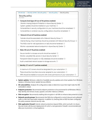 Azure Security Center 287
● System updates. Retrieves a daily list of available security updates and critical updates from Windows
Update or Windows Server Update Services (WSUS).
● OS vulnerabilities. Analyzes OS configurations daily to determine issues that might make the VM
vulnerable to attack.
● Endpoint protection. Recommends endpoint protection to be provisioned for all Windows VMs to
help identify and remove viruses, spyware, and other malicious software.
● Disk encryption. Recommends enabling disk encryption in all VMs to enhance data protection at rest.
● Network security groups. Recommends that NSGs be configured to control inbound and outbound
traffic to VMs that have public endpoints. In addition to checking that an NSG has been configured,
this policy assesses inbound security rules.
● Web application firewall. Extends network protections beyond NSGs, which are built in to Azure.
Security Center will discover deployments for which a next generation firewall is recommended and
allow you to provision a virtual appliance.
 