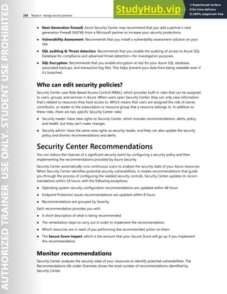 288 Module 4 Manage security operations
● Next Generation firewall. Azure Security Center may recommend that you add a partner’s next
generation firewall (NGFW) from a Microsoft partner to increase your security protections.
● Vulnerability Assessment. Recommends that you install a vulnerability assessment solution on your
VM.
● SQL auditing & Threat detection. Recommends that you enable the auditing of access to Azure SQL
Database for compliance and advanced threat detection—for investigation purposes.
● SQL Encryption. Recommends that you enable encryption at rest for your Azure SQL database,
associated backups, and transaction log files. This helps prevent your data from being readable even if
it’s breached.
Who can edit security policies?
Security Center uses Role-Based Access Control (RBAC), which provides built-in roles that can be assigned
to users, groups, and services in Azure. When users open Security Center, they can only view information
that's related to resources they have access to. Which means that users are assigned the role of owner,
contributor, or reader to the subscription or resource group that a resource belongs to. In addition to
these roles, there are two specific Security Center roles:
● Security reader: Have view rights to Security Center, which includes recommendations, alerts, policy,
and health, but they can't make changes.
● Security admin: Have the same view rights as security reader, and they can also update the security
policy and dismiss recommendations and alerts.
Security Center Recommendations
You can reduce the chances of a significant security event by configuring a security policy and then
implementing the recommendations provided by Azure Security
Security Center automatically runs continuous scans to analyze the security state of your Azure resources.
When Security Center identifies potential security vulnerabilities, it creates recommendations that guide
you through the process of configuring the needed security controls. Security Center updates its recom-
mendations within 24 hours, with the following exceptions:
● Operating system security configuration recommendations are updated within 48 hours
● Endpoint Protection issues recommendations are updated within 8 hours
● Recommendations are grouped by Severity
Each recommendation provides you with:
● A short description of what is being recommended.
● The remediation steps to carry out in order to implement the recommendation.
● Which resources are in need of you performing the recommended action on them.
● The Secure Score impact, which is the amount that your Secure Score will go up if you implement
this recommendation.
Monitor recommendations
Security Center analyzes the security state of your resources to identify potential vulnerabilities. The
Recommendations tile under Overview shows the total number of recommendations identified by
Security Center.
 