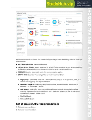Azure Security Center 289
Recommendations can be filtered. The Filter blade opens and you select the severity and state values you
wish to display.
● RECOMMENDATIONS: The recommendation.
● SECURE SCORE IMPACT: A score generated by Security Center using your security recommendations,
and applying advanced algorithms to determine how crucial each recommendation is.
● RESOURCE: Lists the resources to which this recommendation applies.
● STATUS BARS: Describes the severity of that particular recommendation:
● High (Red): A vulnerability exists with a meaningful resource (such as an application, a VM, or a
network security group) and requires attention.
● Medium (Orange): A vulnerability exists and non-critical or additional steps are required to
eliminate it or to complete a process.
● Low (Blue): A vulnerability exists that should be addressed but does not require immediate
attention. (By default, low recommendations aren't presented, but you can filter on low recom-
mendations if you want to view them.)
● Healthy (Green):
● Not Available (Grey):
List of areas of ASC recommendations
1. Network recommendations
2. Container recommendations
 