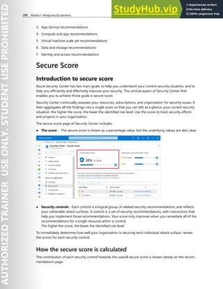 290 Module 4 Manage security operations
3. App Service recommendations
4. Compute and app recommendations
5. Virtual machine scale set recommendations
6. Data and storage recommendations
7. Identity and access recommendations
Secure Score
Introduction to secure score
Azure Security Center has two main goals: to help you understand your current security situation, and to
help you efficiently and effectively improve your security. The central aspect of Security Center that
enables you to achieve those goals is secure score.
Security Center continually assesses your resources, subscriptions, and organization for security issues. It
then aggregates all the findings into a single score so that you can tell, at a glance, your current security
situation: the higher the score, the lower the identified risk level. Use the score to track security efforts
and projects in your organization.
The secure score page of Security Center includes:
● The score - The secure score is shown as a percentage value, but the underlying values are also clear:
● Security controls - Each control is a logical group of related security recommendations, and reflects
your vulnerable attack surfaces. A control is a set of security recommendations, with instructions that
help you implement those recommendations. Your score only improves when you remediate all of the
recommendations for a single resource within a control.
The higher the score, the lower the identified risk level.
To immediately determine how well your organization is securing each individual attack surface, review
the scores for each security control.
How the secure score is calculated
The contribution of each security control towards the overall secure score is shown clearly on the recom-
mendations page.
 