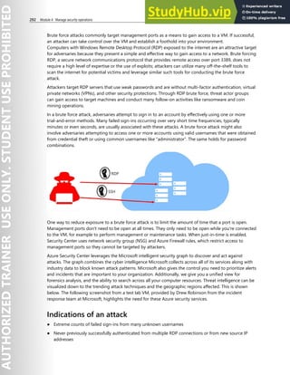 292 Module 4 Manage security operations
Brute force attacks commonly target management ports as a means to gain access to a VM. If successful,
an attacker can take control over the VM and establish a foothold into your environment.
Computers with Windows Remote Desktop Protocol (RDP) exposed to the internet are an attractive target
for adversaries because they present a simple and effective way to gain access to a network. Brute forcing
RDP, a secure network communications protocol that provides remote access over port 3389, does not
require a high level of expertise or the use of exploits; attackers can utilize many off-the-shelf tools to
scan the internet for potential victims and leverage similar such tools for conducting the brute force
attack.
Attackers target RDP servers that use weak passwords and are without multi-factor authentication, virtual
private networks (VPNs), and other security protections. Through RDP brute force, threat actor groups
can gain access to target machines and conduct many follow-on activities like ransomware and coin
mining operations.
In a brute force attack, adversaries attempt to sign in to an account by effectively using one or more
trial-and-error methods. Many failed sign-ins occurring over very short time frequencies, typically
minutes or even seconds, are usually associated with these attacks. A brute force attack might also
involve adversaries attempting to access one or more accounts using valid usernames that were obtained
from credential theft or using common usernames like “administrator”. The same holds for password
combinations.
One way to reduce exposure to a brute force attack is to limit the amount of time that a port is open.
Management ports don't need to be open at all times. They only need to be open while you're connected
to the VM, for example to perform management or maintenance tasks. When just-in-time is enabled,
Security Center uses network security group (NSG) and Azure Firewall rules, which restrict access to
management ports so they cannot be targeted by attackers.
Azure Security Center leverages the Microsoft intelligent security graph to discover and act against
attacks. The graph combines the cyber intelligence Microsoft collects across all of its services along with
industry data to block known attack patterns. Microsoft also gives the control you need to prioritize alerts
and incidents that are important to your organization. Additionally, we give you a unified view for
forensics analysis, and the ability to search across all your computer resources. Threat intelligence can be
visualized down to the trending attack techniques and the geographic regions affected. This is shown
below. The following screenshot from a test lab VM, provided by Drew Robinson from the incident
response team at Microsoft, highlights the need for these Azure security services.
Indications of an attack
● Extreme counts of failed sign-ins from many unknown usernames
● Never previously successfully authenticated from multiple RDP connections or from new source IP
addresses
 
