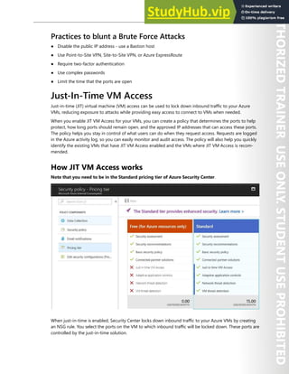 Azure Security Center 293
Practices to blunt a Brute Force Attacks
● Disable the public IP address - use a Bastion host
● Use Point-to-Site VPN, Site-to-Site VPN, or Azure ExpressRoute
● Require two-factor authentication
● Use complex passwords
● Limit the time that the ports are open
Just-In-Time VM Access
Just-in-time (JIT) virtual machine (VM) access can be used to lock down inbound traffic to your Azure
VMs, reducing exposure to attacks while providing easy access to connect to VMs when needed.
When you enable JIT VM Access for your VMs, you can create a policy that determines the ports to help
protect, how long ports should remain open, and the approved IP addresses that can access these ports.
The policy helps you stay in control of what users can do when they request access. Requests are logged
in the Azure activity log, so you can easily monitor and audit access. The policy will also help you quickly
identify the existing VMs that have JIT VM Access enabled and the VMs where JIT VM Access is recom-
mended.
How JIT VM Access works
Note that you need to be in the Standard pricing tier of Azure Security Center.
When just-in-time is enabled, Security Center locks down inbound traffic to your Azure VMs by creating
an NSG rule. You select the ports on the VM to which inbound traffic will be locked down. These ports are
controlled by the just-in-time solution.
 
