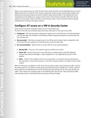 294 Module 4 Manage security operations
When a user requests access to a VM, Security Center checks that the user has Role-Based Access Control
(RBAC) permissions for that VM. If the request is approved, Security Center automatically configures the
Network Security Groups (NSGs) and Azure Firewall to allow inbound traffic to the selected ports and
requested source IP addresses or ranges, for the amount of time that was specified. After the time has
expired, Security Center restores the NSGs to their previous states. Those connections that are already
established are not being interrupted, however.
Configure JIT access on a VM in Security Center
Using the Security Center dashboard, select the Just-in-time VM access.
The Just-in-time VM access window opens and shows information on the state of your VMs:
● Configured - VMs that have been configured to support just-in-time VM access. The data presented
is for the last week and includes for each VM the number of approved requests, last access date and
time, and last user.
● Recommended - VMs that can support just-in-time VM access but haven't been configured to. We
recommend that you enable just-in-time VM access control for these VMs.
● No recommendation - Reasons that can cause a VM not to be recommended are:
● Missing NSG - The just-in-time solution requires an NSG to be in place.
● Classic VM - Security Center just-in-time VM access currently supports only VMs deployed
through Azure Resource Manager. A classic deployment is not supported by the just-in-time
solution.
● Other - A VM is in this category if the just-in-time solution is turned off in the security policy of
the subscription or the resource group, or if the VM is missing a public IP and doesn't have an NSG
in place.
When JIT VM Access is enabled for a VM, Azure Security Center creates “deny all inbound traffic” rules for
the selected ports in the network security groups associated and Azure Firewall with it. If other rules had
been created for the selected ports, then the existing rules take priority over the new "deny all inbound
traffic" rules. If there are no existing rules on the selected ports, then the new “deny all inbound traffic”
rules take top priority in the Network Security Groups and Azure Firewall.
 